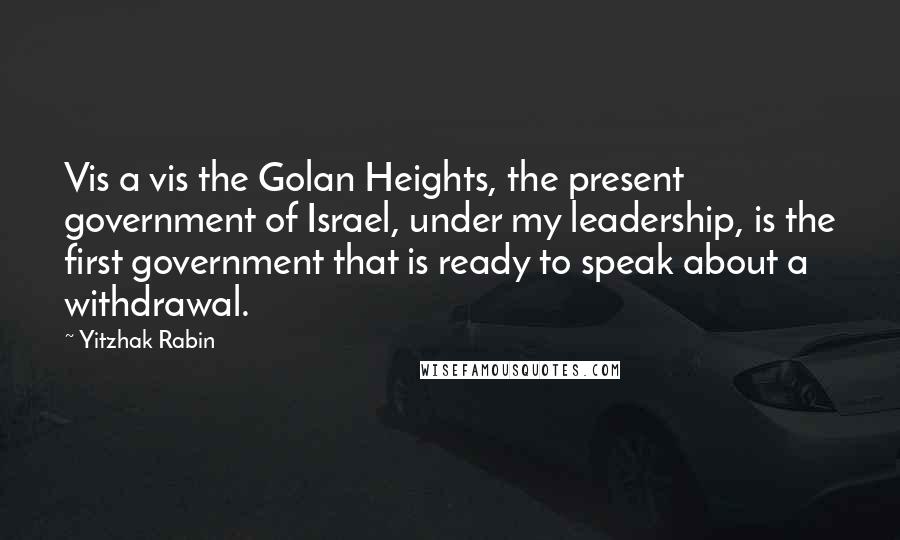 Yitzhak Rabin Quotes: Vis a vis the Golan Heights, the present government of Israel, under my leadership, is the first government that is ready to speak about a withdrawal.