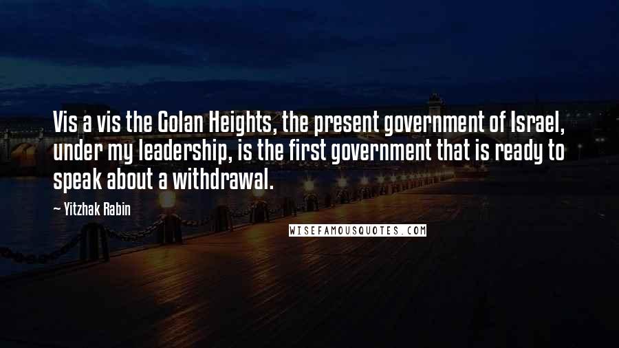 Yitzhak Rabin Quotes: Vis a vis the Golan Heights, the present government of Israel, under my leadership, is the first government that is ready to speak about a withdrawal.