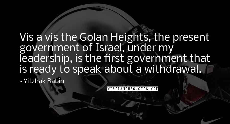 Yitzhak Rabin Quotes: Vis a vis the Golan Heights, the present government of Israel, under my leadership, is the first government that is ready to speak about a withdrawal.