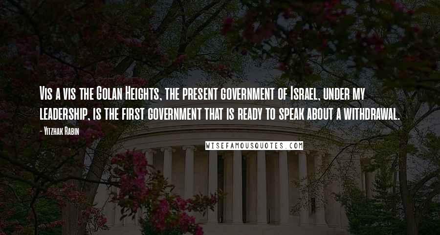 Yitzhak Rabin Quotes: Vis a vis the Golan Heights, the present government of Israel, under my leadership, is the first government that is ready to speak about a withdrawal.