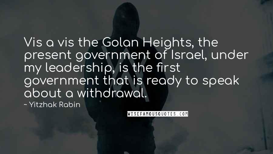 Yitzhak Rabin Quotes: Vis a vis the Golan Heights, the present government of Israel, under my leadership, is the first government that is ready to speak about a withdrawal.