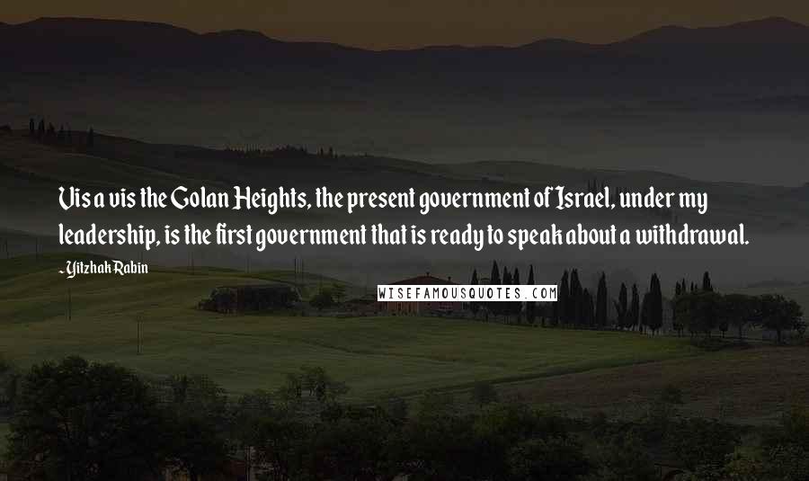 Yitzhak Rabin Quotes: Vis a vis the Golan Heights, the present government of Israel, under my leadership, is the first government that is ready to speak about a withdrawal.