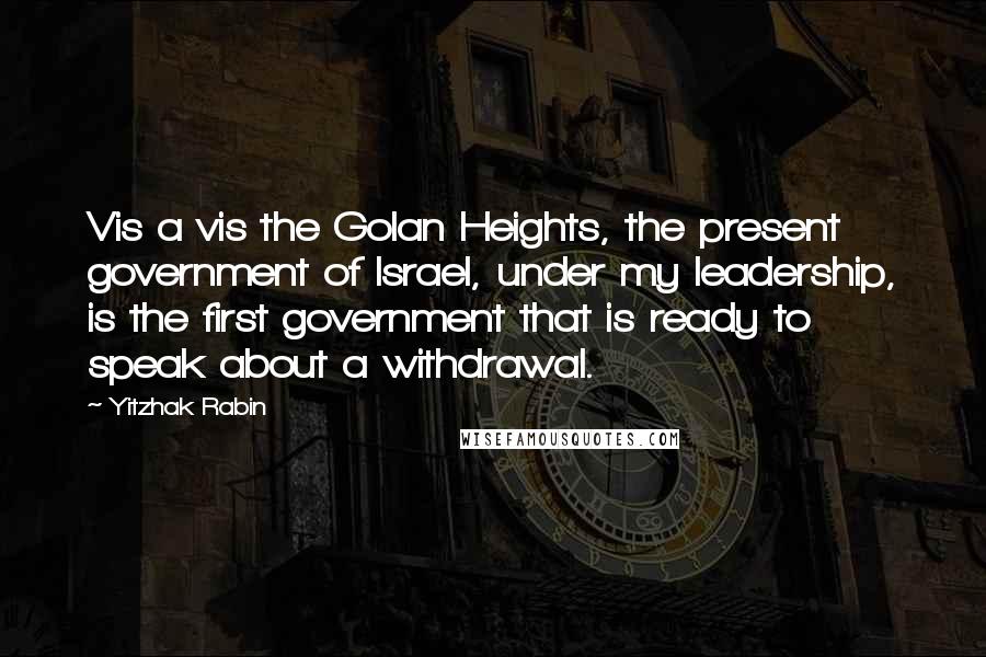 Yitzhak Rabin Quotes: Vis a vis the Golan Heights, the present government of Israel, under my leadership, is the first government that is ready to speak about a withdrawal.