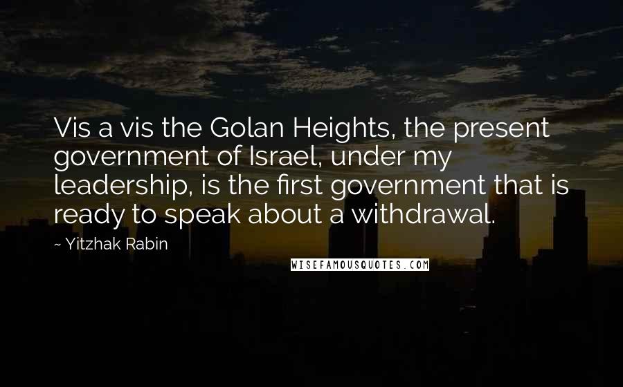 Yitzhak Rabin Quotes: Vis a vis the Golan Heights, the present government of Israel, under my leadership, is the first government that is ready to speak about a withdrawal.