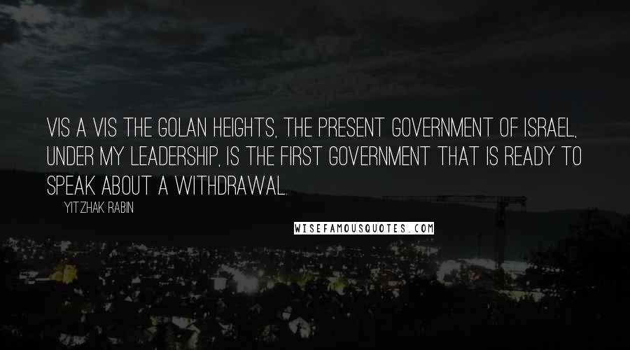 Yitzhak Rabin Quotes: Vis a vis the Golan Heights, the present government of Israel, under my leadership, is the first government that is ready to speak about a withdrawal.