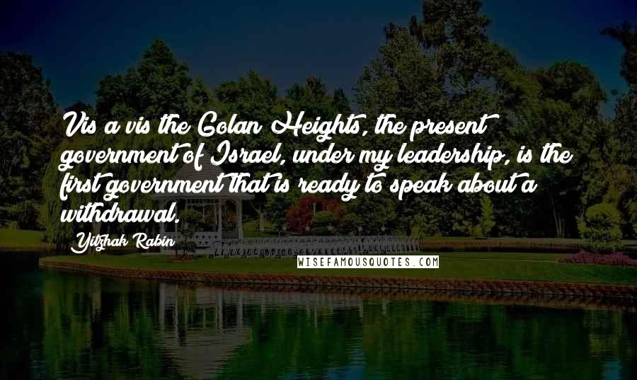 Yitzhak Rabin Quotes: Vis a vis the Golan Heights, the present government of Israel, under my leadership, is the first government that is ready to speak about a withdrawal.