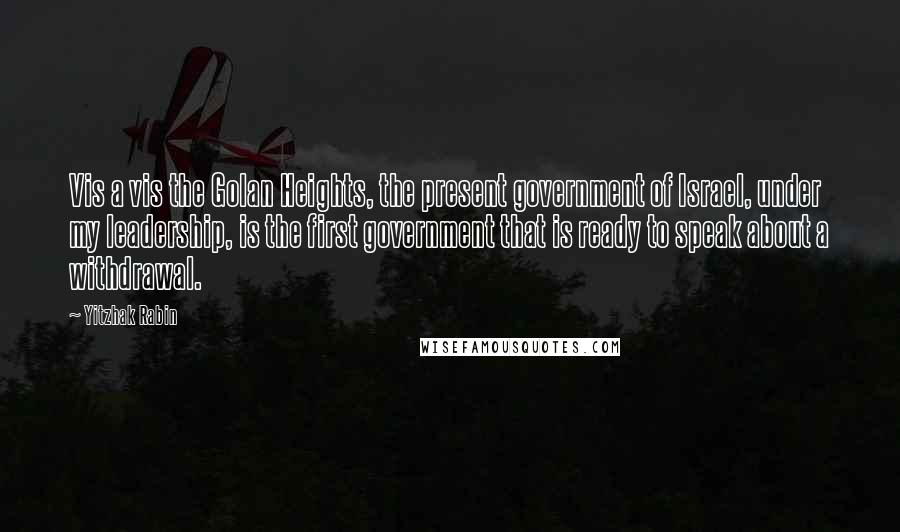 Yitzhak Rabin Quotes: Vis a vis the Golan Heights, the present government of Israel, under my leadership, is the first government that is ready to speak about a withdrawal.