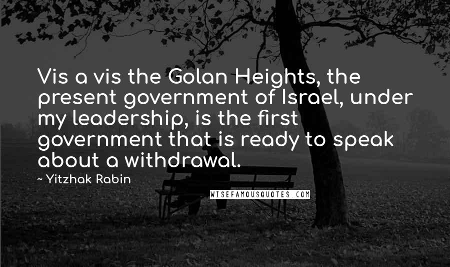 Yitzhak Rabin Quotes: Vis a vis the Golan Heights, the present government of Israel, under my leadership, is the first government that is ready to speak about a withdrawal.