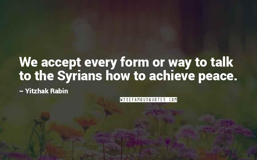 Yitzhak Rabin Quotes: We accept every form or way to talk to the Syrians how to achieve peace.