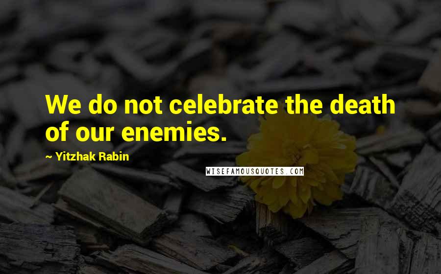 Yitzhak Rabin Quotes: We do not celebrate the death of our enemies.