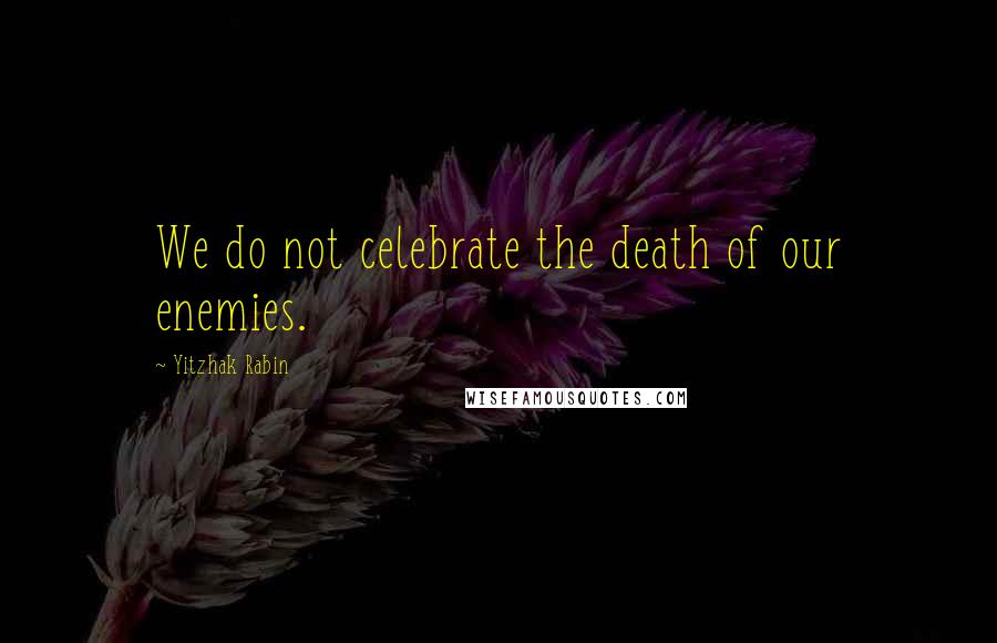 Yitzhak Rabin Quotes: We do not celebrate the death of our enemies.