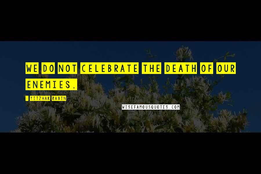 Yitzhak Rabin Quotes: We do not celebrate the death of our enemies.