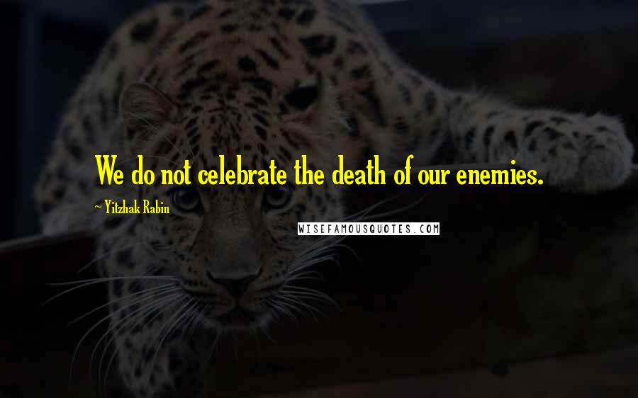 Yitzhak Rabin Quotes: We do not celebrate the death of our enemies.