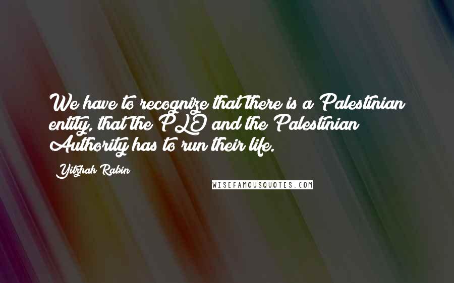 Yitzhak Rabin Quotes: We have to recognize that there is a Palestinian entity, that the PLO and the Palestinian Authority has to run their life.