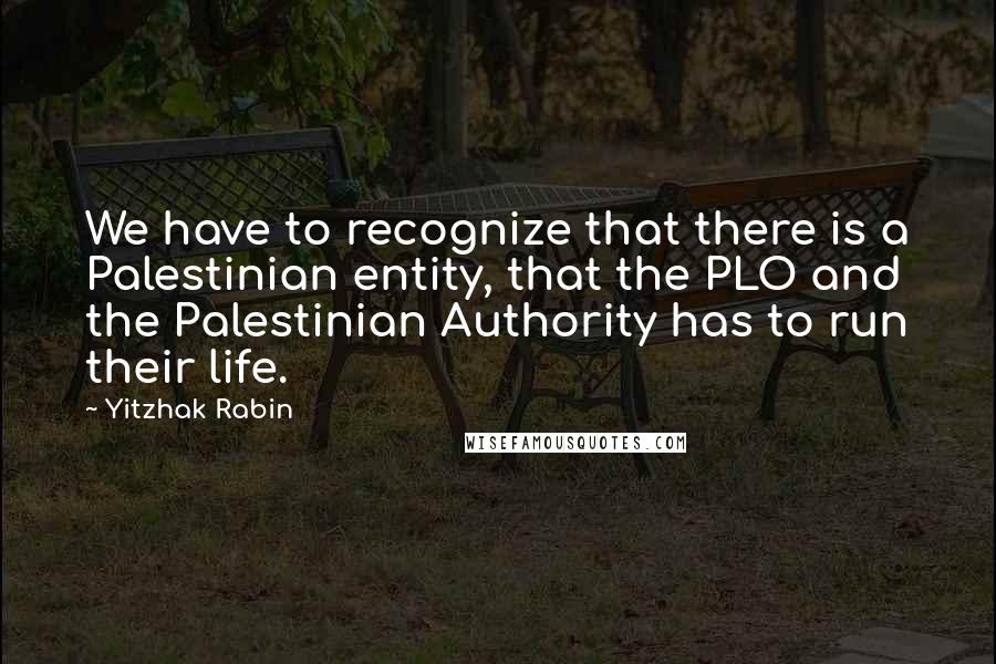 Yitzhak Rabin Quotes: We have to recognize that there is a Palestinian entity, that the PLO and the Palestinian Authority has to run their life.