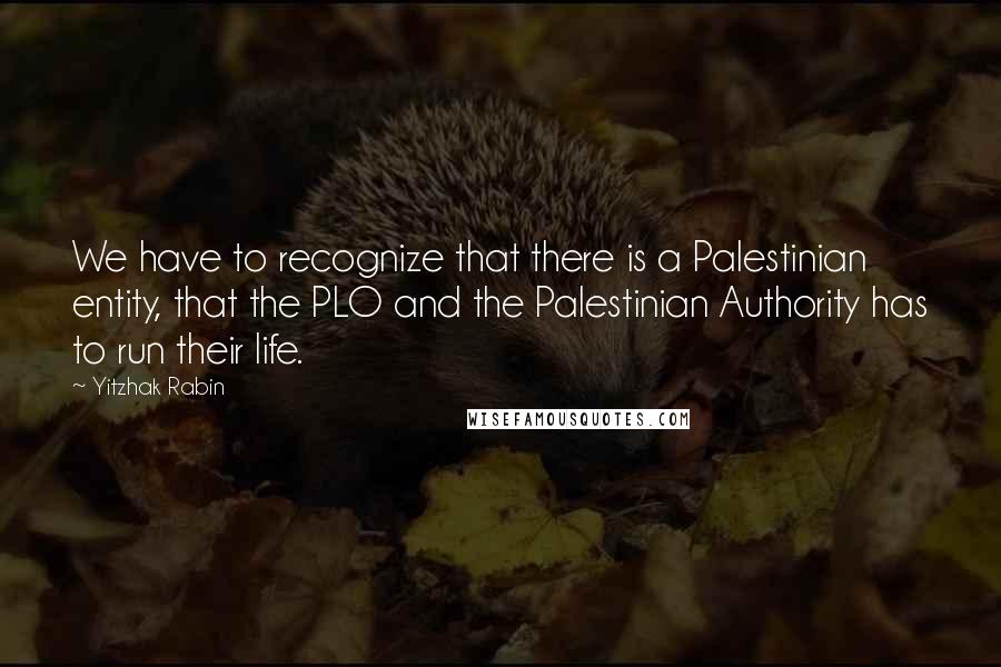 Yitzhak Rabin Quotes: We have to recognize that there is a Palestinian entity, that the PLO and the Palestinian Authority has to run their life.
