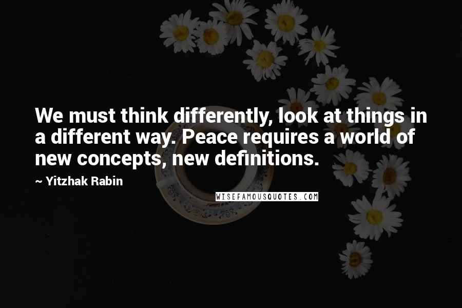 Yitzhak Rabin Quotes: We must think differently, look at things in a different way. Peace requires a world of new concepts, new definitions.