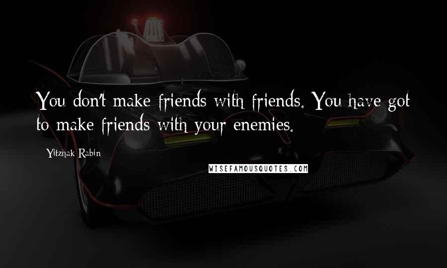 Yitzhak Rabin Quotes: You don't make friends with friends. You have got to make friends with your enemies.