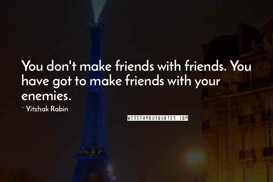 Yitzhak Rabin Quotes: You don't make friends with friends. You have got to make friends with your enemies.