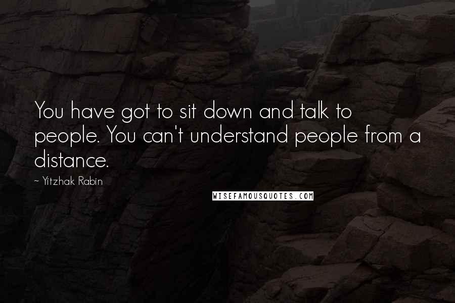 Yitzhak Rabin Quotes: You have got to sit down and talk to people. You can't understand people from a distance.