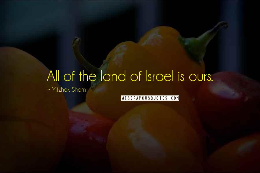 Yitzhak Shamir Quotes: All of the land of Israel is ours.