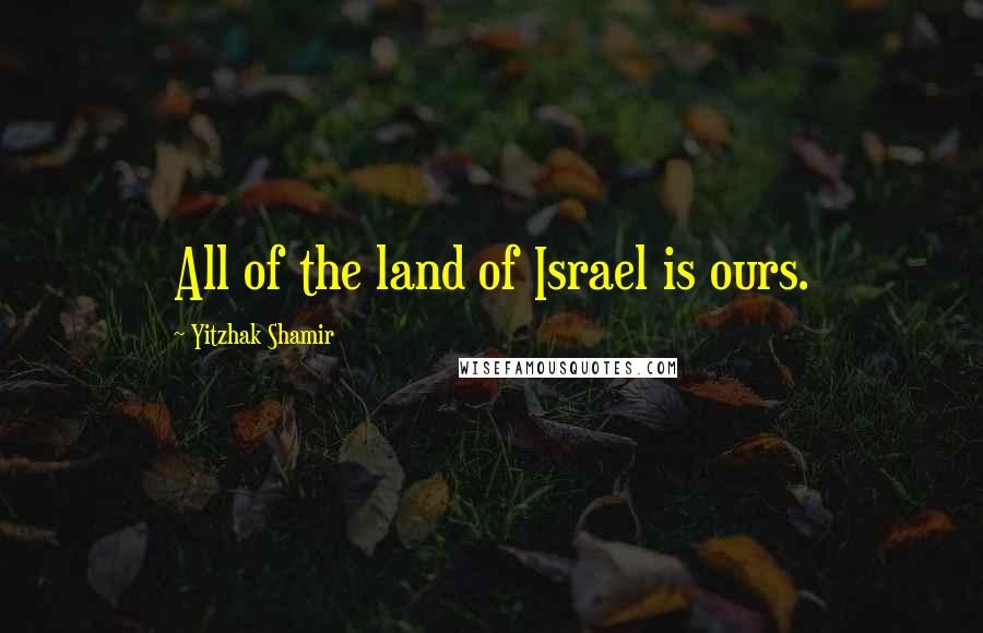 Yitzhak Shamir Quotes: All of the land of Israel is ours.