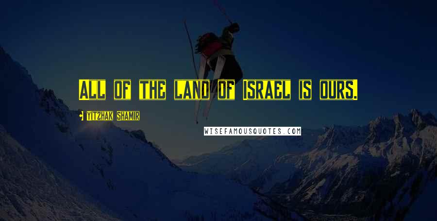 Yitzhak Shamir Quotes: All of the land of Israel is ours.