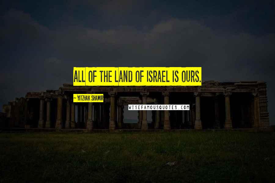 Yitzhak Shamir Quotes: All of the land of Israel is ours.