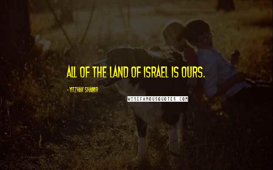 Yitzhak Shamir Quotes: All of the land of Israel is ours.