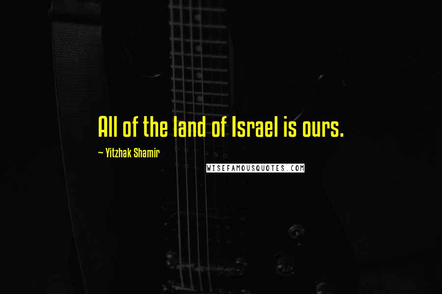 Yitzhak Shamir Quotes: All of the land of Israel is ours.