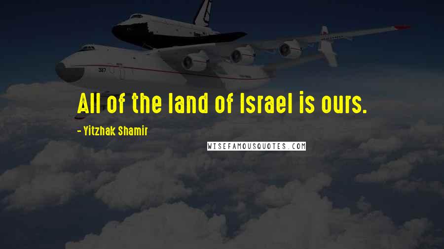 Yitzhak Shamir Quotes: All of the land of Israel is ours.