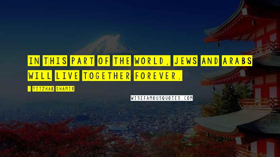 Yitzhak Shamir Quotes: In this part of the world, Jews and Arabs will live together forever.
