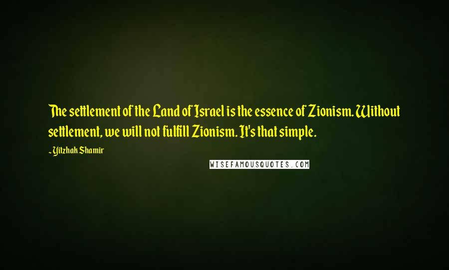 Yitzhak Shamir Quotes: The settlement of the Land of Israel is the essence of Zionism. Without settlement, we will not fulfill Zionism. It's that simple.