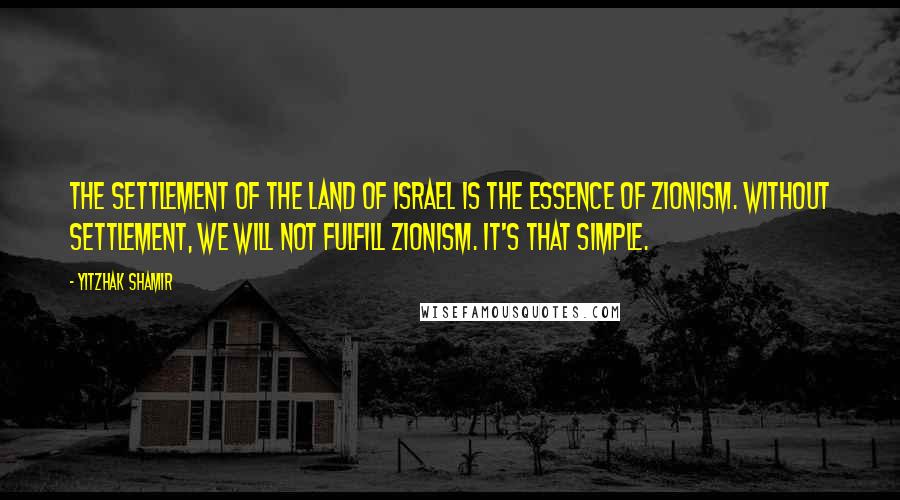 Yitzhak Shamir Quotes: The settlement of the Land of Israel is the essence of Zionism. Without settlement, we will not fulfill Zionism. It's that simple.