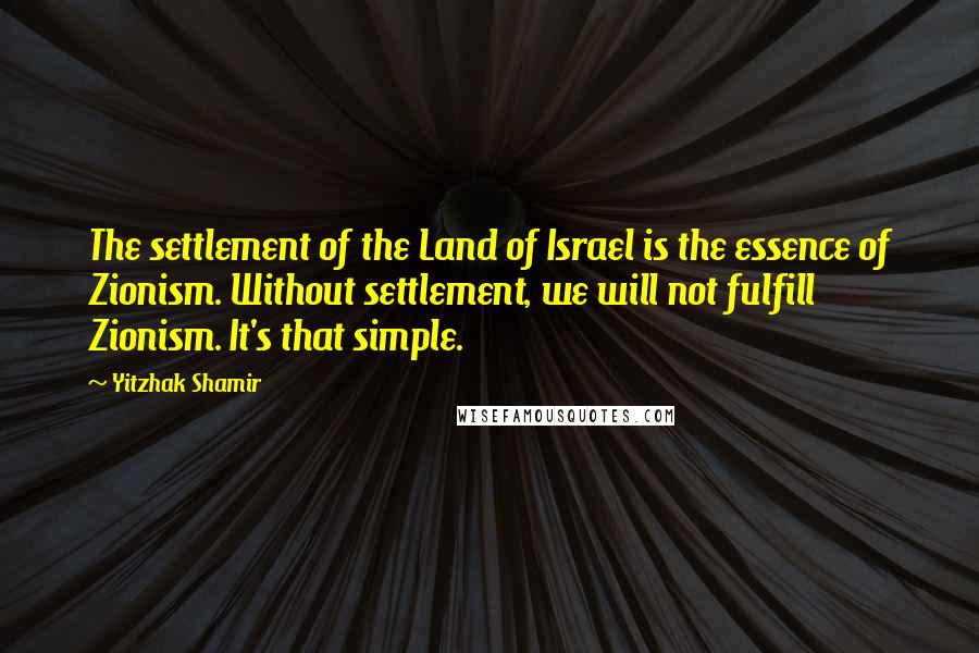 Yitzhak Shamir Quotes: The settlement of the Land of Israel is the essence of Zionism. Without settlement, we will not fulfill Zionism. It's that simple.