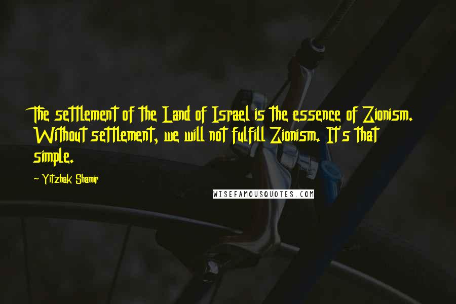 Yitzhak Shamir Quotes: The settlement of the Land of Israel is the essence of Zionism. Without settlement, we will not fulfill Zionism. It's that simple.