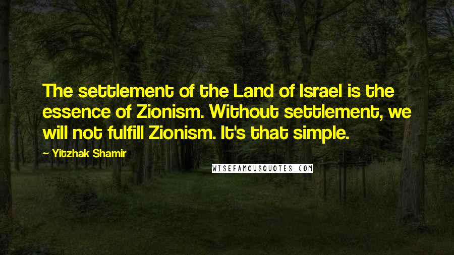 Yitzhak Shamir Quotes: The settlement of the Land of Israel is the essence of Zionism. Without settlement, we will not fulfill Zionism. It's that simple.