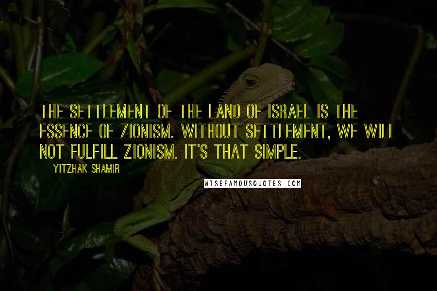 Yitzhak Shamir Quotes: The settlement of the Land of Israel is the essence of Zionism. Without settlement, we will not fulfill Zionism. It's that simple.