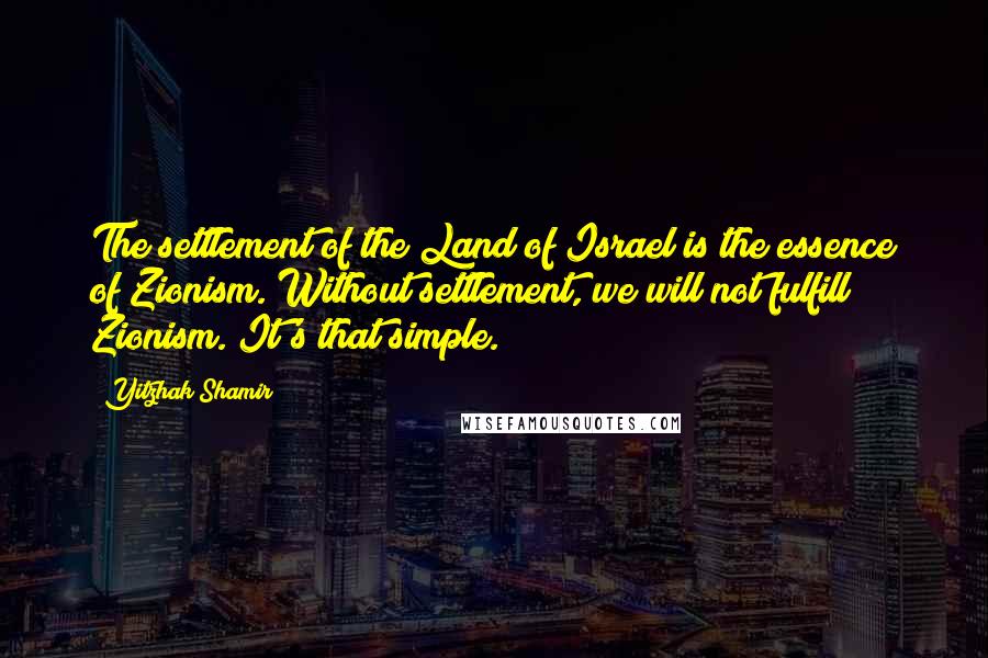 Yitzhak Shamir Quotes: The settlement of the Land of Israel is the essence of Zionism. Without settlement, we will not fulfill Zionism. It's that simple.