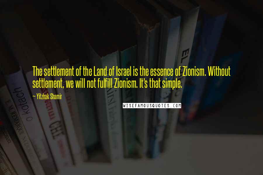 Yitzhak Shamir Quotes: The settlement of the Land of Israel is the essence of Zionism. Without settlement, we will not fulfill Zionism. It's that simple.