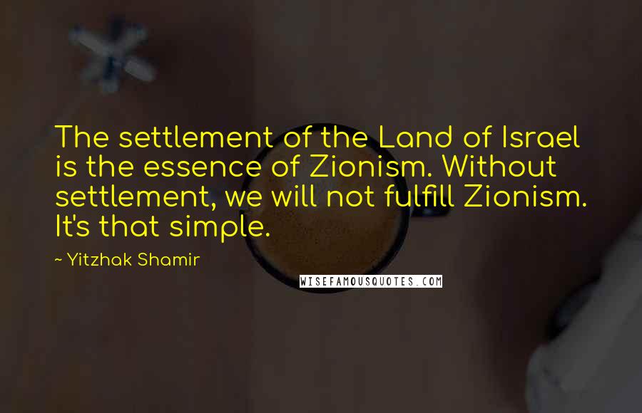 Yitzhak Shamir Quotes: The settlement of the Land of Israel is the essence of Zionism. Without settlement, we will not fulfill Zionism. It's that simple.