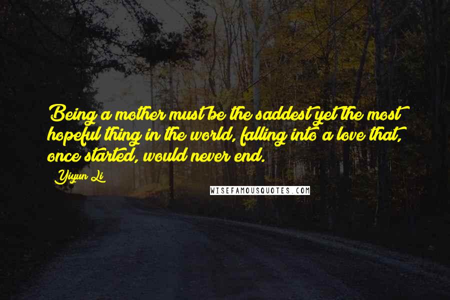 Yiyun Li Quotes: Being a mother must be the saddest yet the most hopeful thing in the world, falling into a love that, once started, would never end.