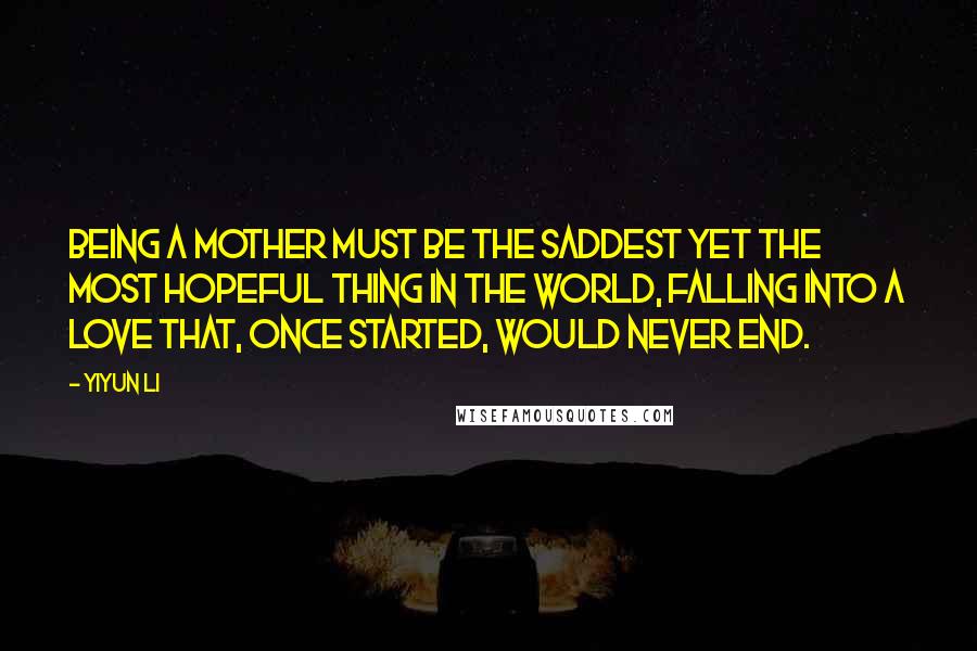 Yiyun Li Quotes: Being a mother must be the saddest yet the most hopeful thing in the world, falling into a love that, once started, would never end.