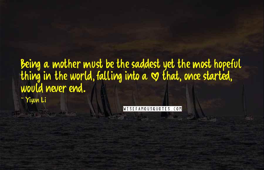 Yiyun Li Quotes: Being a mother must be the saddest yet the most hopeful thing in the world, falling into a love that, once started, would never end.