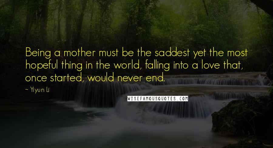 Yiyun Li Quotes: Being a mother must be the saddest yet the most hopeful thing in the world, falling into a love that, once started, would never end.