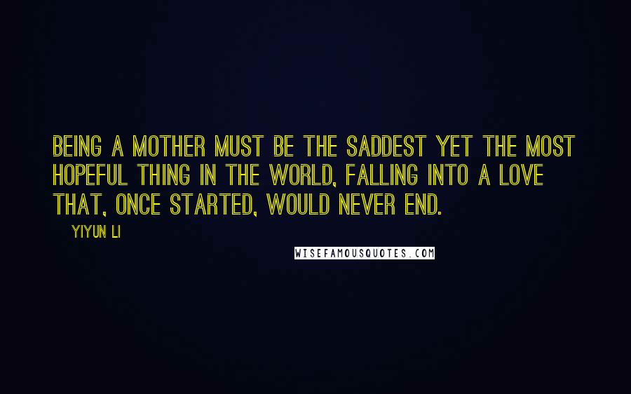 Yiyun Li Quotes: Being a mother must be the saddest yet the most hopeful thing in the world, falling into a love that, once started, would never end.