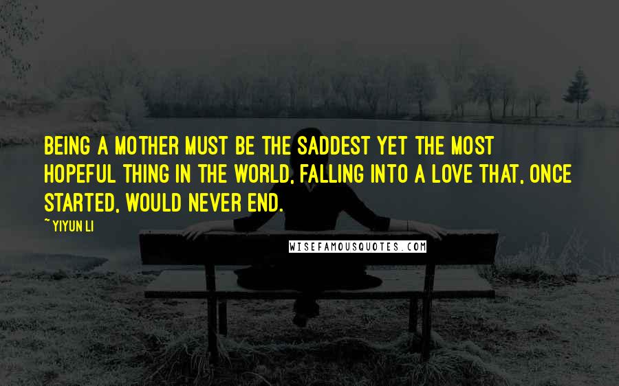 Yiyun Li Quotes: Being a mother must be the saddest yet the most hopeful thing in the world, falling into a love that, once started, would never end.