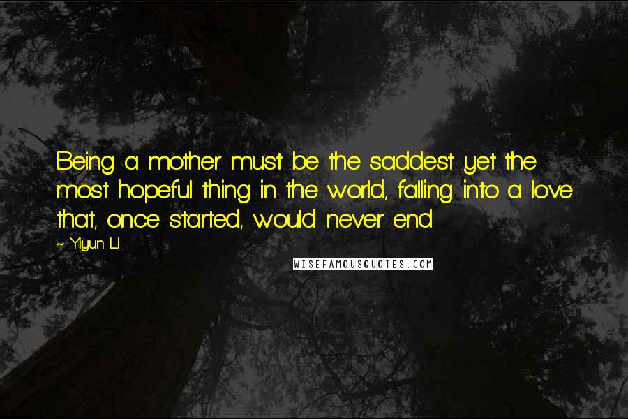 Yiyun Li Quotes: Being a mother must be the saddest yet the most hopeful thing in the world, falling into a love that, once started, would never end.