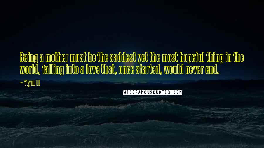 Yiyun Li Quotes: Being a mother must be the saddest yet the most hopeful thing in the world, falling into a love that, once started, would never end.