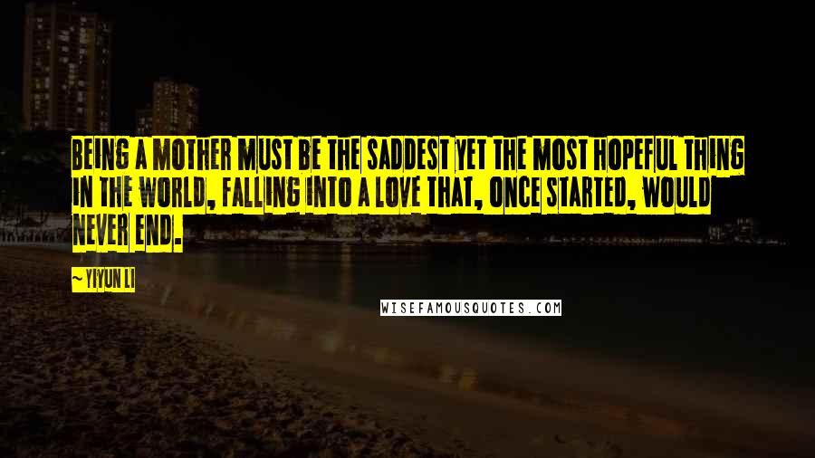 Yiyun Li Quotes: Being a mother must be the saddest yet the most hopeful thing in the world, falling into a love that, once started, would never end.